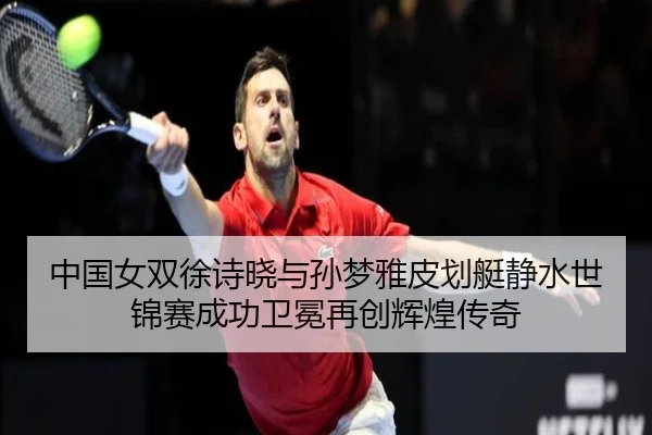 中国女双徐诗晓与孙梦雅皮划艇静水世锦赛成功卫冕再创辉煌传奇